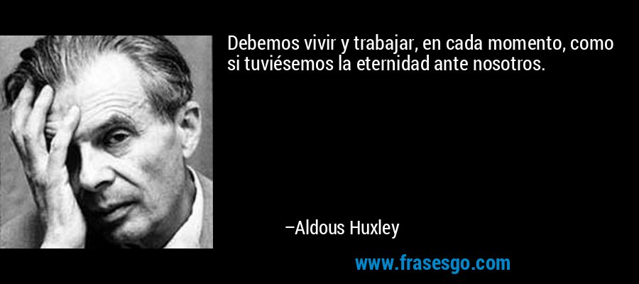 Debemos vivir y trabajar, en cada momento, como si tuviésemos la eternidad ante nosotros. – Aldous Huxley
