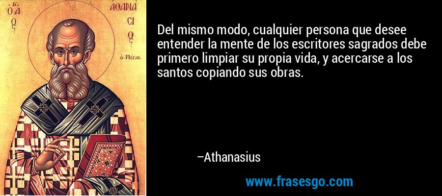 Del mismo modo, cualquier persona que desee entender la mente de los escritores sagrados debe primero limpiar su propia vida, y acercarse a los santos copiando sus obras. – Athanasius
