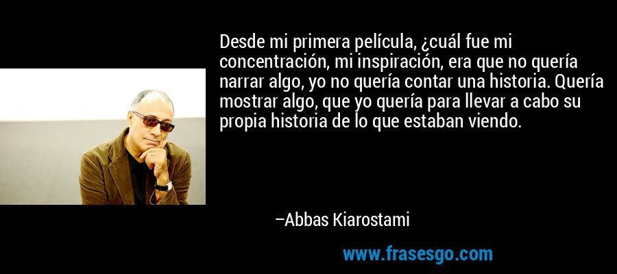 Desde mi primera película, ¿cuál fue mi concentración, mi inspiración, era que no quería narrar algo, yo no quería contar una historia. Quería mostrar algo, que yo quería para llevar a cabo su propia historia de lo que estaban viendo. – Abbas Kiarostami