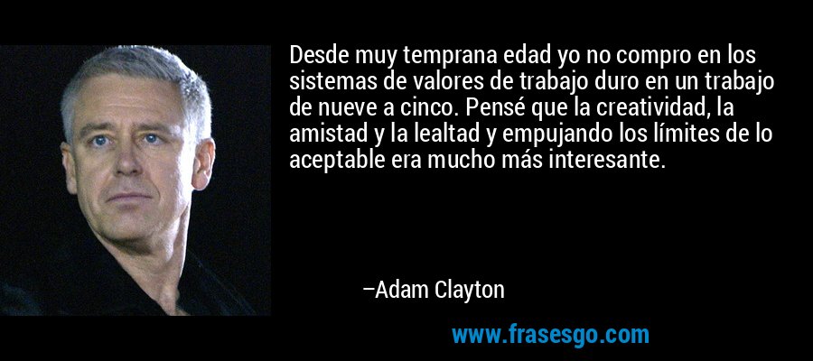 Desde muy temprana edad yo no compro en los sistemas de valores de trabajo duro en un trabajo de nueve a cinco. Pensé que la creatividad, la amistad y la lealtad y empujando los límites de lo aceptable era mucho más interesante. – Adam Clayton