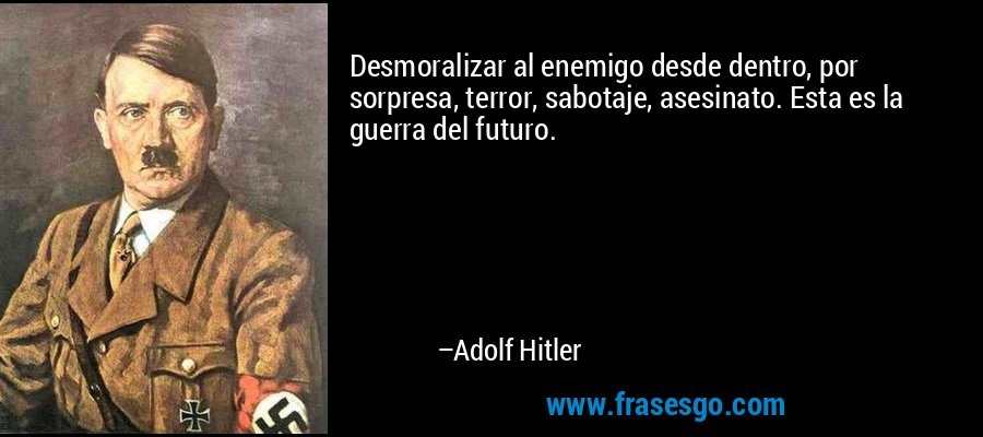 Desmoralizar al enemigo desde dentro, por sorpresa, terror, sabotaje, asesinato. Esta es la guerra del futuro. – Adolf Hitler