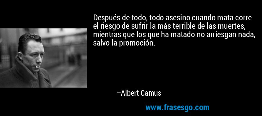 Después de todo, todo asesino cuando mata corre el riesgo de sufrir la más terrible de las muertes, mientras que los que ha matado no arriesgan nada, salvo la promoción. – Albert Camus