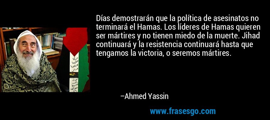 Días demostrarán que la política de asesinatos no terminará el Hamas. Los líderes de Hamas quieren ser mártires y no tienen miedo de la muerte. Jihad continuará y la resistencia continuará hasta que tengamos la victoria, o seremos mártires. – Ahmed Yassin