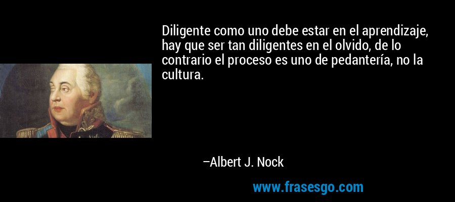 Diligente como uno debe estar en el aprendizaje, hay que ser tan diligentes en el olvido, de lo contrario el proceso es uno de pedantería, no la cultura. – Albert J. Nock