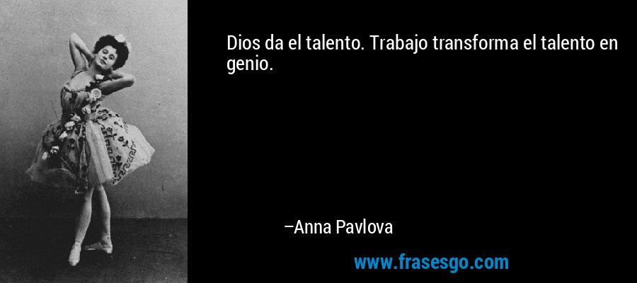 Dios da el talento. Trabajo transforma el talento en genio. – Anna Pavlova