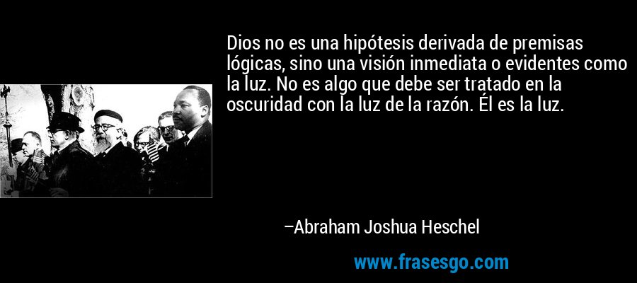 Dios no es una hipótesis derivada de premisas lógicas, sino una visión inmediata o evidentes como la luz. No es algo que debe ser tratado en la oscuridad con la luz de la razón. Él es la luz. – Abraham Joshua Heschel