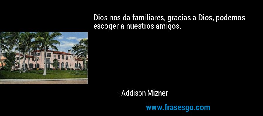 Dios nos da familiares, gracias a Dios, podemos escoger a nuestros amigos. – Addison Mizner