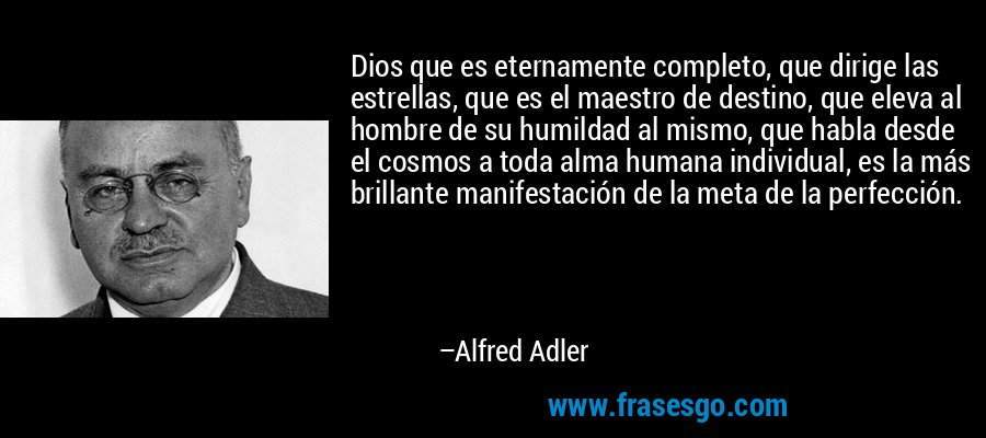 Dios que es eternamente completo, que dirige las estrellas, que es el maestro de destino, que eleva al hombre de su humildad al mismo, que habla desde el cosmos a toda alma humana individual, es la más brillante manifestación de la meta de la perfección. – Alfred Adler