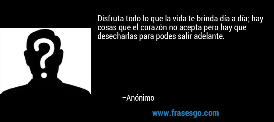 Disfruta todo lo que la vida te brinda día a día; hay cosas que el corazón no acepta pero hay que desecharlas para podes salir adelante. – Anónimo