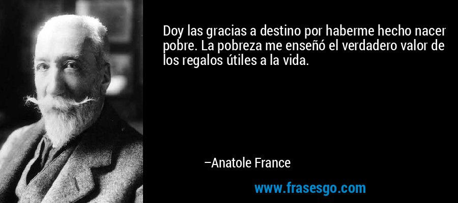 Doy las gracias a destino por haberme hecho nacer pobre. La pobreza me enseñó el verdadero valor de los regalos útiles a la vida. – Anatole France