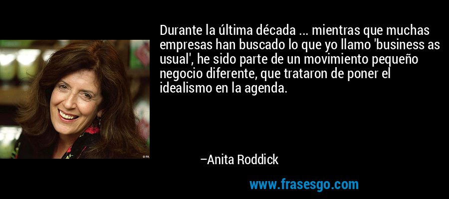 Durante la última década ... mientras que muchas empresas han buscado lo que yo llamo 'business as usual', he sido parte de un movimiento pequeño negocio diferente, que trataron de poner el idealismo en la agenda. – Anita Roddick
