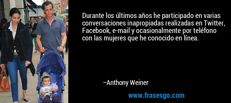Durante los últimos años he participado en varias conversaciones inapropiadas realizadas en Twitter, Facebook, e-mail y ocasionalmente por teléfono con las mujeres que he conocido en línea. – Anthony Weiner