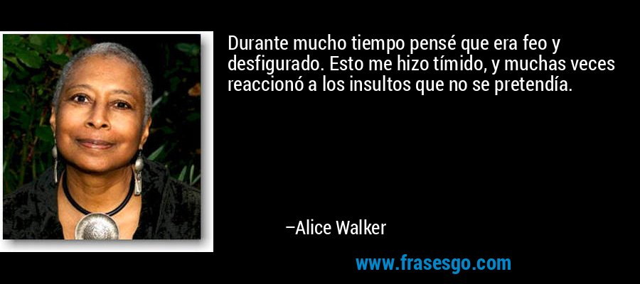 Durante mucho tiempo pensé que era feo y desfigurado. Esto me hizo tímido, y muchas veces reaccionó a los insultos que no se pretendía. – Alice Walker
