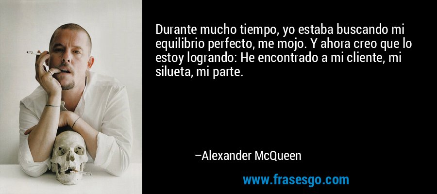 Durante mucho tiempo, yo estaba buscando mi equilibrio perfecto, me mojo. Y ahora creo que lo estoy logrando: He encontrado a mi cliente, mi silueta, mi parte. – Alexander McQueen