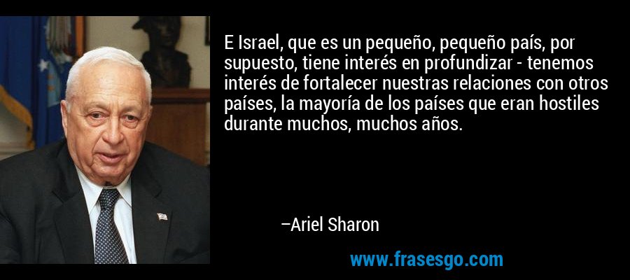 E Israel, que es un pequeño, pequeño país, por supuesto, tiene interés en profundizar - tenemos interés de fortalecer nuestras relaciones con otros países, la mayoría de los países que eran hostiles durante muchos, muchos años. – Ariel Sharon