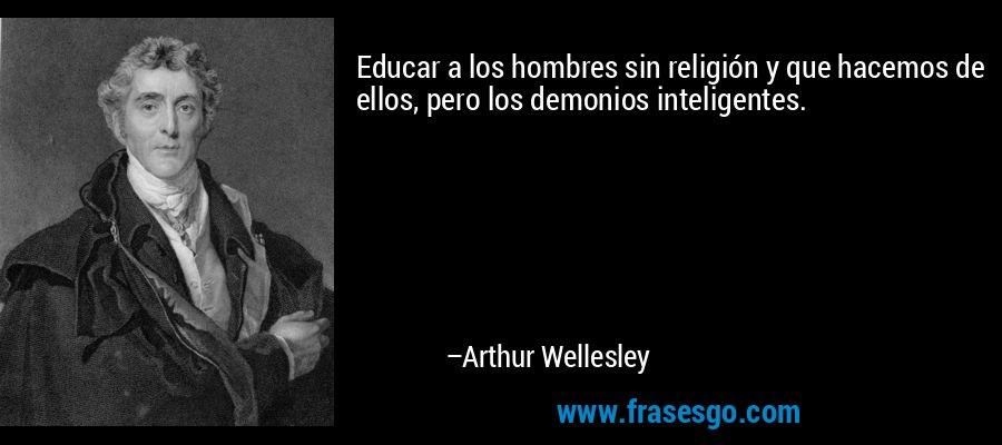 Educar a los hombres sin religión y que hacemos de ellos, pero los demonios inteligentes. – Arthur Wellesley