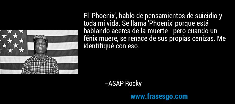 El 'Phoenix', hablo de pensamientos de suicidio y toda mi vida. Se llama 'Phoenix' porque está hablando acerca de la muerte - pero cuando un fénix muere, se renace de sus propias cenizas. Me identifiqué con eso. – ASAP Rocky