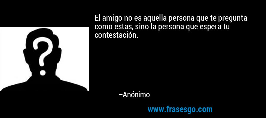 El amigo no es aquella persona que te pregunta como estas, sino la persona que espera tu contestación. – Anónimo