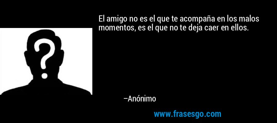 El amigo no es el que te acompaña en los malos momentos, es el que no te deja caer en ellos. – Anónimo