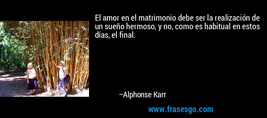 El amor en el matrimonio debe ser la realización de un sueño hermoso, y no, como es habitual en estos días, el final. – Alphonse Karr
