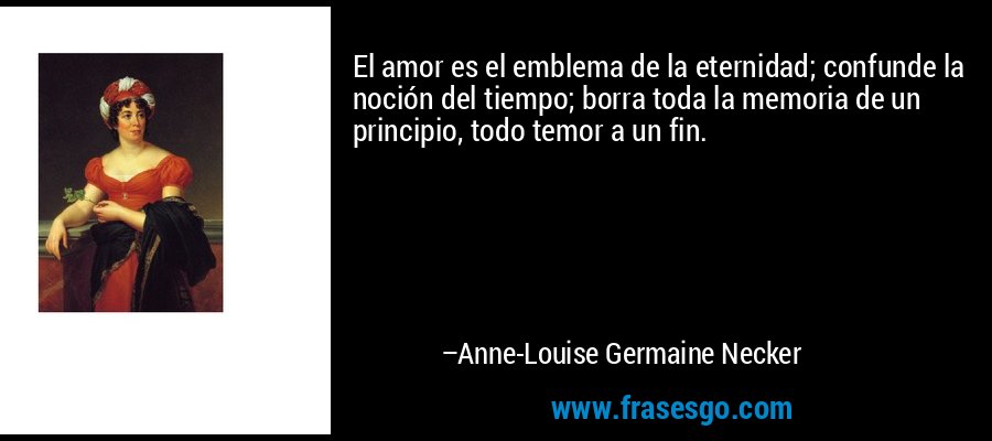El amor es el emblema de la eternidad; confunde la noción del tiempo; borra toda la memoria de un principio, todo temor a un fin. – Anne-Louise Germaine Necker