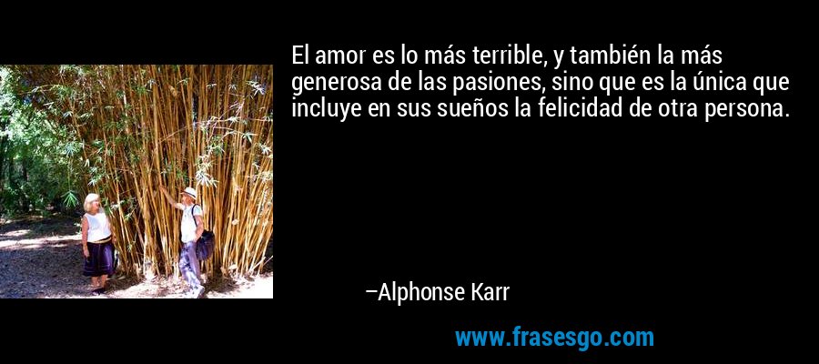 El amor es lo más terrible, y también la más generosa de las pasiones, sino que es la única que incluye en sus sueños la felicidad de otra persona. – Alphonse Karr