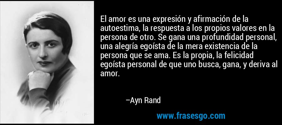 El amor es una expresión y afirmación de la autoestima, la respuesta a los propios valores en la persona de otro. Se gana una profundidad personal, una alegría egoísta de la mera existencia de la persona que se ama. Es la propia, la felicidad egoísta personal de que uno busca, gana, y deriva al amor. – Ayn Rand