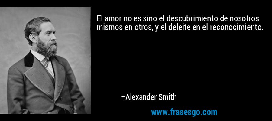 El amor no es sino el descubrimiento de nosotros mismos en otros, y el deleite en el reconocimiento. – Alexander Smith