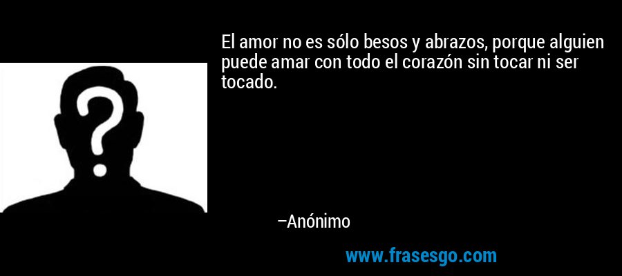 El amor no es sólo besos y abrazos, porque alguien puede amar con todo el corazón sin tocar ni ser tocado. – Anónimo