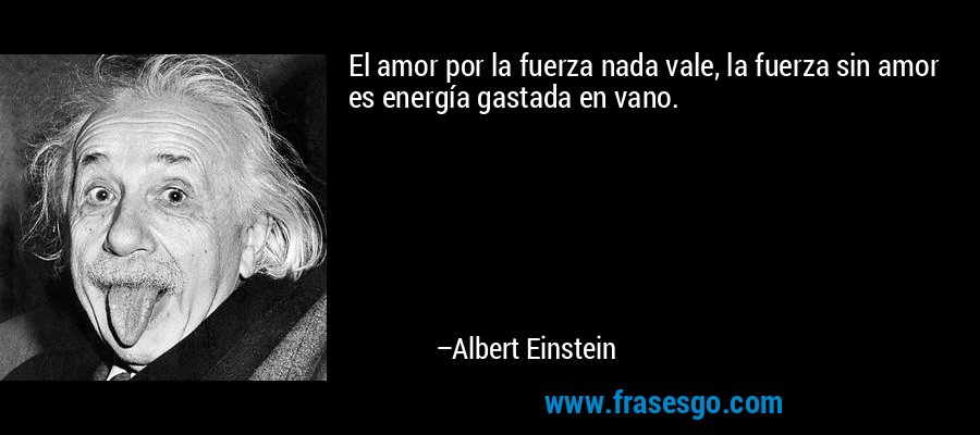 El amor por la fuerza nada vale, la fuerza sin amor es energía gastada en vano. – Albert Einstein