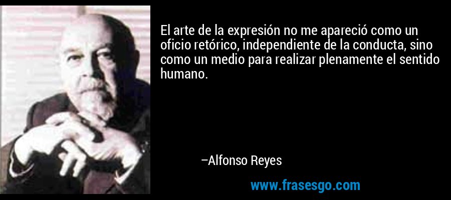 El arte de la expresión no me apareció como un oficio retórico, independiente de la conducta, sino como un medio para realizar plenamente el sentido humano. – Alfonso Reyes