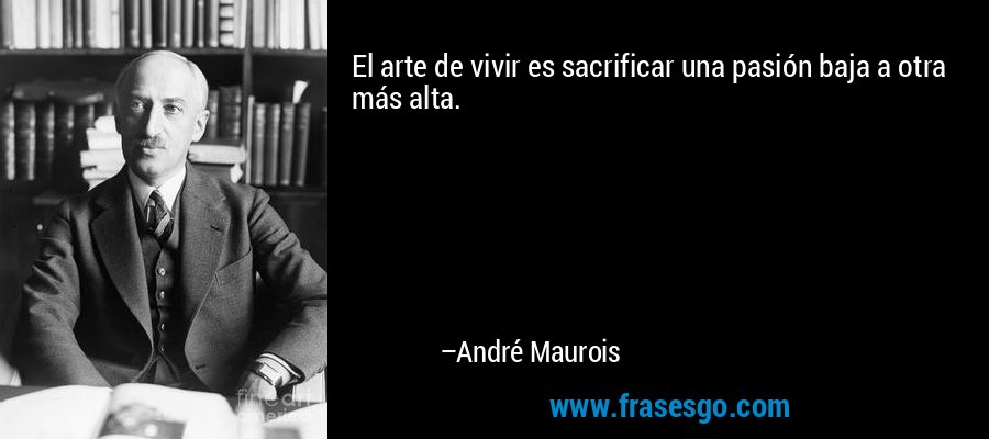 El arte de vivir es sacrificar una pasión baja a otra más alta. – André Maurois