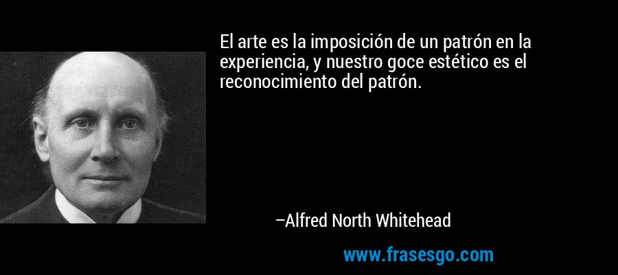 El arte es la imposición de un patrón en la experiencia, y nuestro goce estético es el reconocimiento del patrón. – Alfred North Whitehead