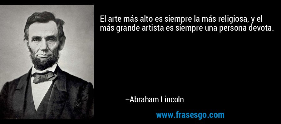 El arte más alto es siempre la más religiosa, y el más grande artista es siempre una persona devota. – Abraham Lincoln