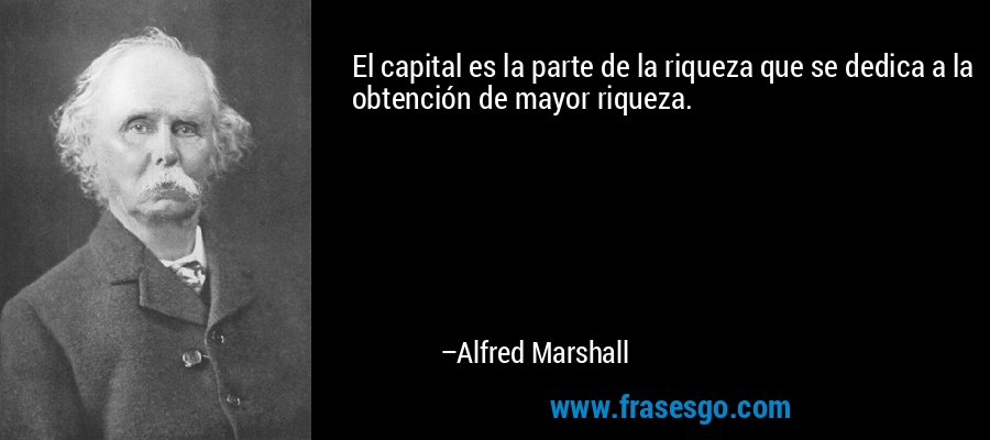 El capital es la parte de la riqueza que se dedica a la obtención de mayor riqueza. – Alfred Marshall