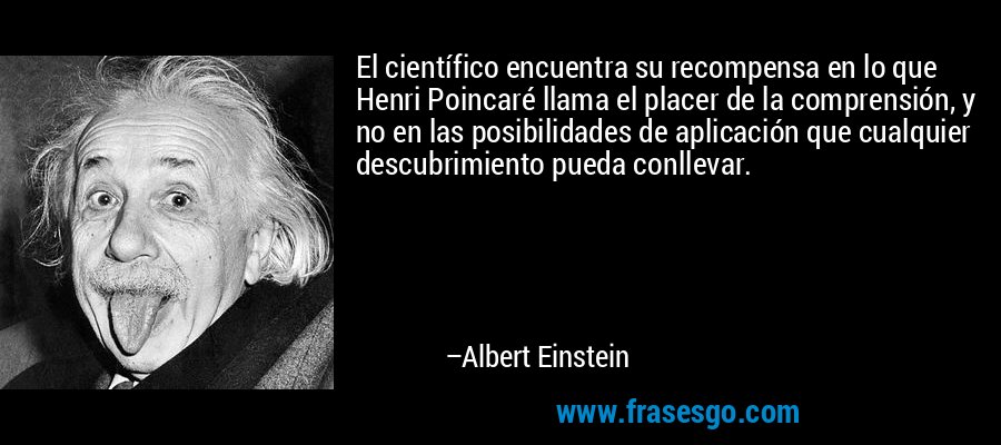 El científico encuentra su recompensa en lo que Henri Poincaré llama el placer de la comprensión, y no en las posibilidades de aplicación que cualquier descubrimiento pueda conllevar. – Albert Einstein