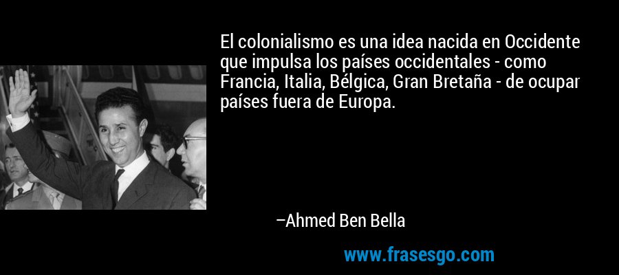 El colonialismo es una idea nacida en Occidente que impulsa los países occidentales - como Francia, Italia, Bélgica, Gran Bretaña - de ocupar países fuera de Europa. – Ahmed Ben Bella