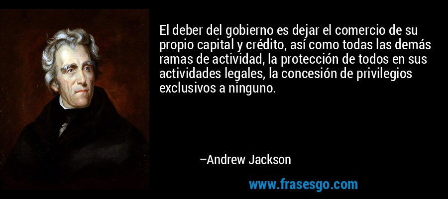 El deber del gobierno es dejar el comercio de su propio capital y crédito, así como todas las demás ramas de actividad, la protección de todos en sus actividades legales, la concesión de privilegios exclusivos a ninguno. – Andrew Jackson
