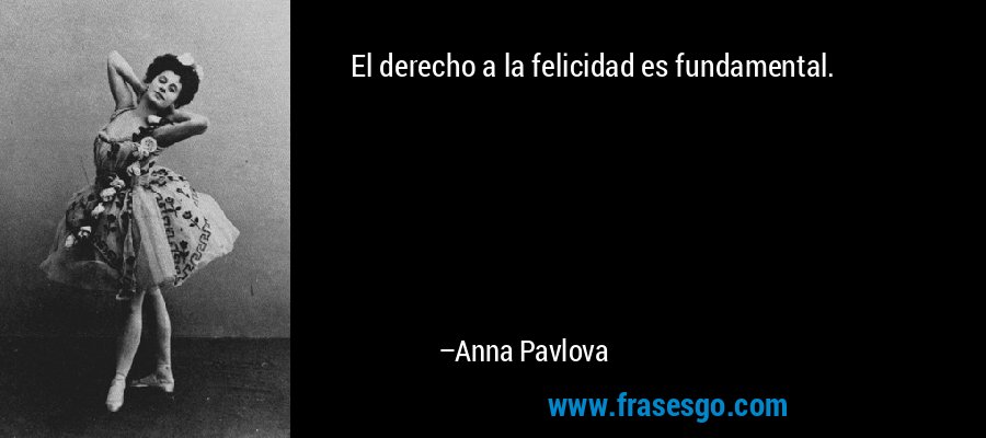 El derecho a la felicidad es fundamental. – Anna Pavlova