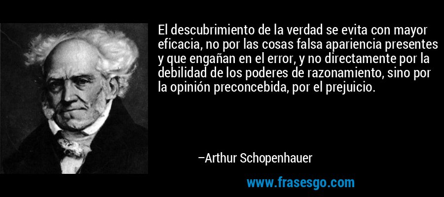 El descubrimiento de la verdad se evita con mayor eficacia, no por las cosas falsa apariencia presentes y que engañan en el error, y no directamente por la debilidad de los poderes de razonamiento, sino por la opinión preconcebida, por el prejuicio. – Arthur Schopenhauer