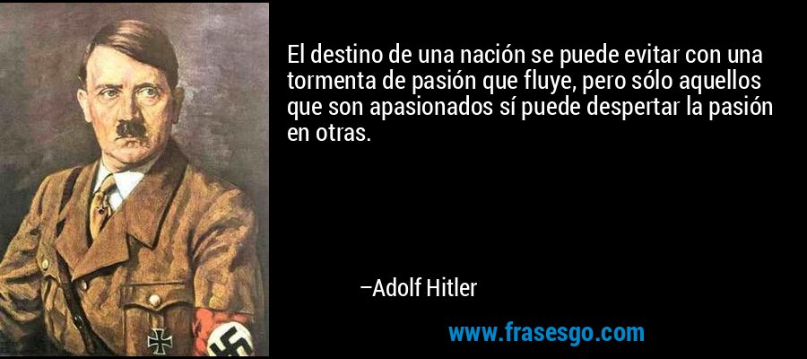 El destino de una nación se puede evitar con una tormenta de pasión que fluye, pero sólo aquellos que son apasionados sí puede despertar la pasión en otras. – Adolf Hitler
