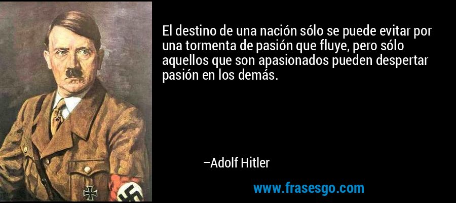 El destino de una nación sólo se puede evitar por una tormenta de pasión que fluye, pero sólo aquellos que son apasionados pueden despertar pasión en los demás. – Adolf Hitler