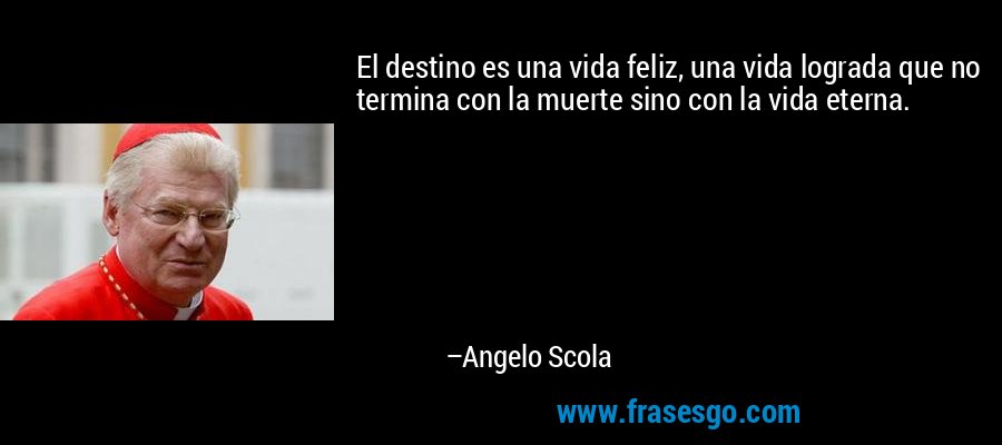 El destino es una vida feliz, una vida lograda que no termina con la muerte sino con la vida eterna. – Angelo Scola