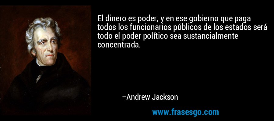 El dinero es poder, y en ese gobierno que paga todos los funcionarios públicos de los estados será todo el poder político sea sustancialmente concentrada. – Andrew Jackson