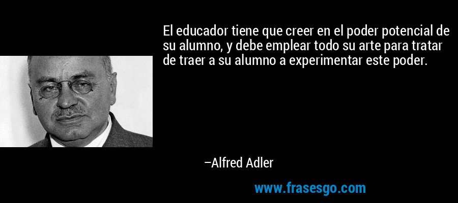 El educador tiene que creer en el poder potencial de su alumno, y debe emplear todo su arte para tratar de traer a su alumno a experimentar este poder. – Alfred Adler