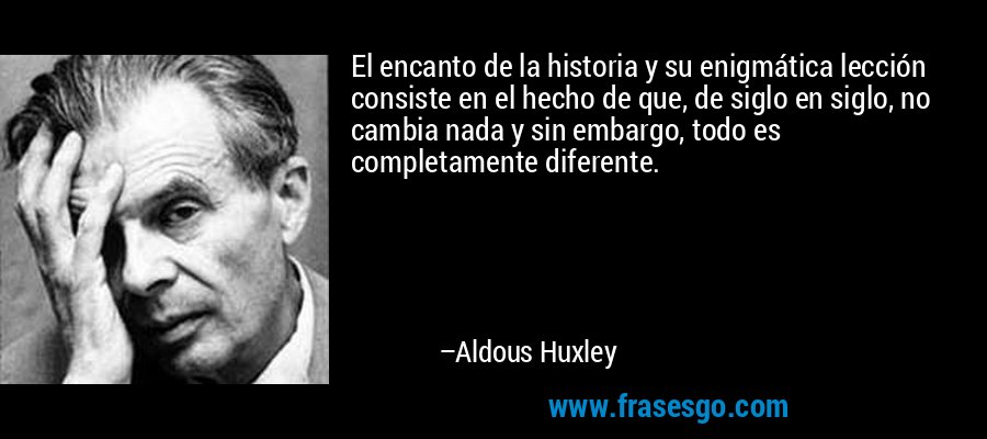 El encanto de la historia y su enigmática lección consiste en el hecho de que, de siglo en siglo, no cambia nada y sin embargo, todo es completamente diferente. – Aldous Huxley