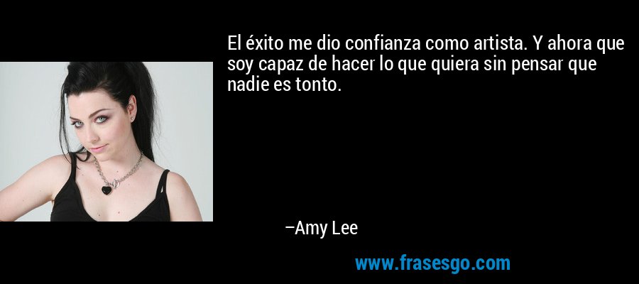 El éxito me dio confianza como artista. Y ahora que soy capaz de hacer lo que quiera sin pensar que nadie es tonto. – Amy Lee
