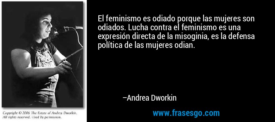 El feminismo es odiado porque las mujeres son odiados. Lucha contra el feminismo es una expresión directa de la misoginia, es la defensa política de las mujeres odian. – Andrea Dworkin