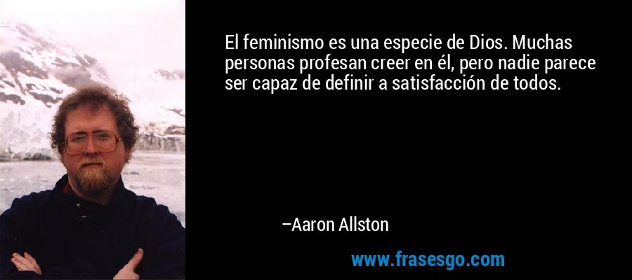 El feminismo es una especie de Dios. Muchas personas profesan creer en él, pero nadie parece ser capaz de definir a satisfacción de todos. – Aaron Allston