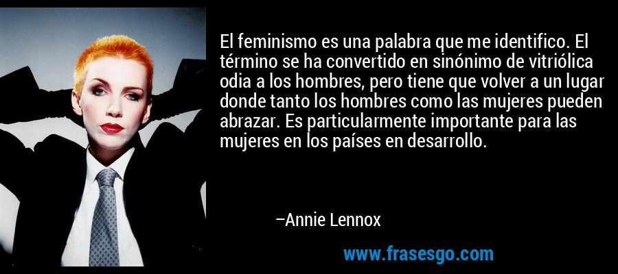 El feminismo es una palabra que me identifico. El término se ha convertido en sinónimo de vitriólica odia a los hombres, pero tiene que volver a un lugar donde tanto los hombres como las mujeres pueden abrazar. Es particularmente importante para las mujeres en los países en desarrollo. – Annie Lennox